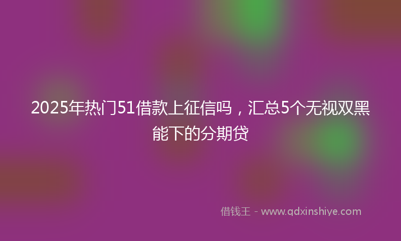 2025年热门51借款上征信吗，汇总5个无视双黑能下的分期贷
