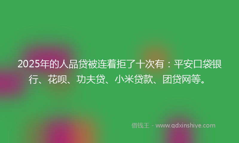 2025年的人品贷被连着拒了十次有：平安口袋银行、花呗、功夫贷、小米贷款、团贷网等。