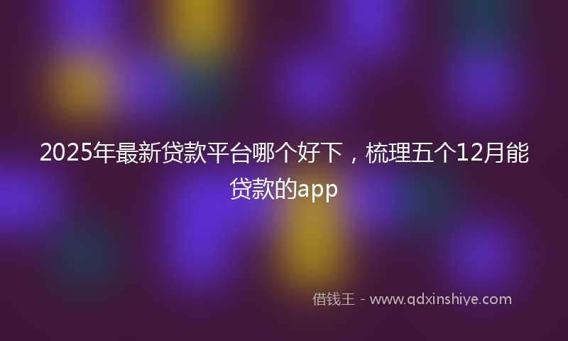 2025年最新贷款平台哪个好下，梳理五个12月能贷款的app