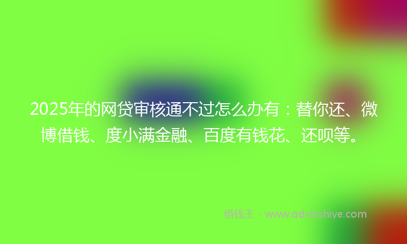 2025年的网贷审核通不过怎么办有：替你还、微博借钱、度小满金融、百度有钱花、还呗等。
