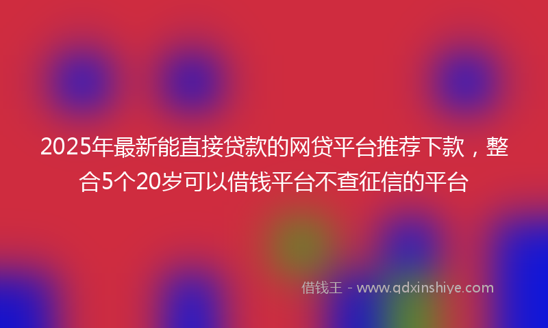 2025年最新能直接贷款的网贷平台推荐下款，整合5个20岁可以借钱平台不查征信的平台
