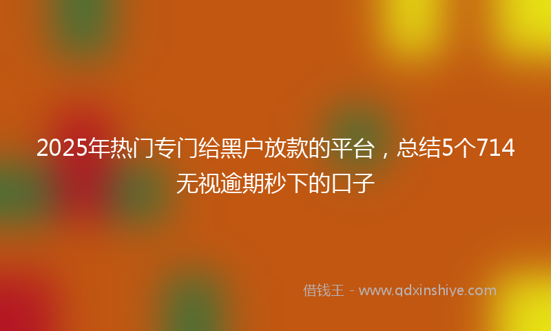 2025年热门专门给黑户放款的平台，总结5个714无视逾期秒下的口子