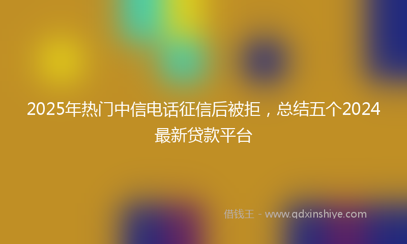2025年热门中信电话征信后被拒，总结五个2024最新贷款平台