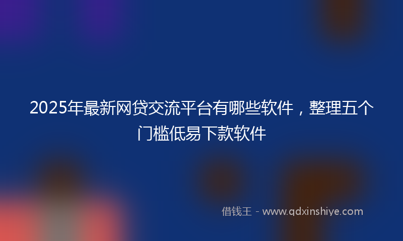 2025年最新网贷交流平台有哪些软件，整理五个门槛低易下款软件