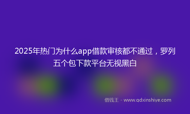 2025年热门为什么app借款审核都不通过，罗列五个包下款平台无视黑白