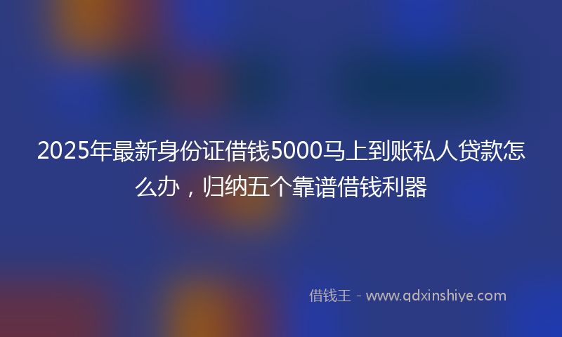2025年最新身份证借钱5000马上到账私人贷款怎么办，归纳五个靠谱借钱利器