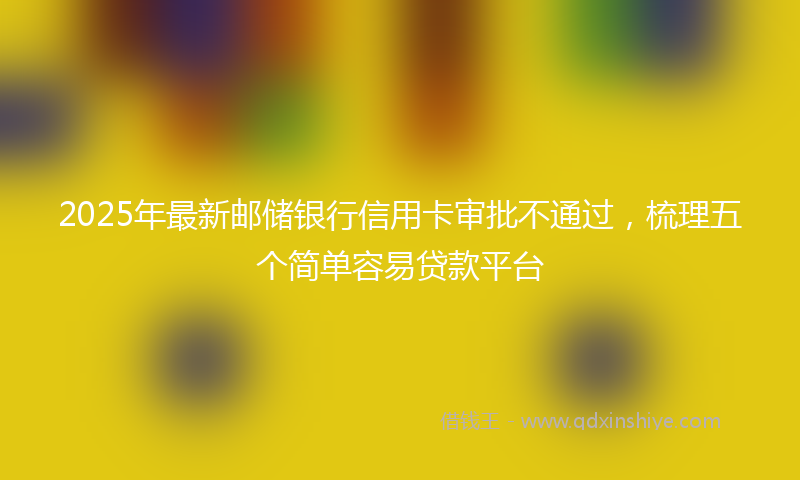 2025年最新邮储银行信用卡审批不通过，梳理五个简单容易贷款平台