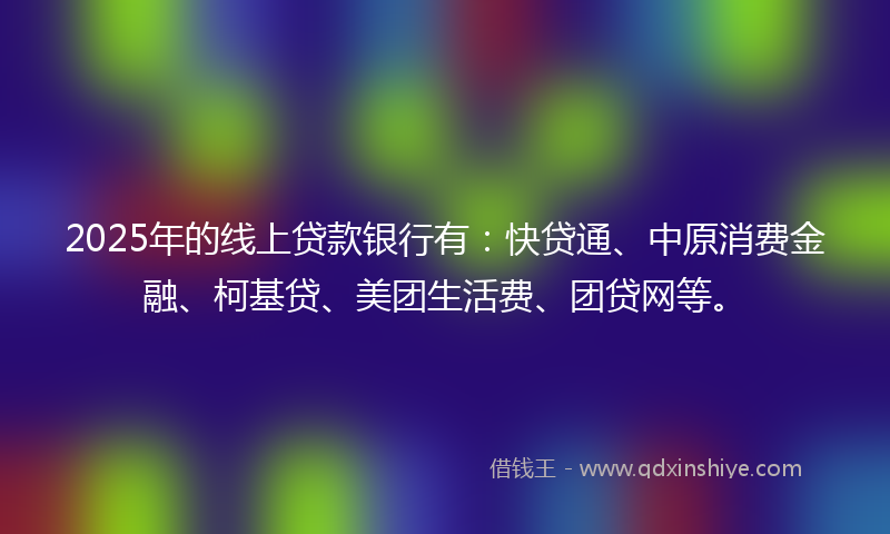 2025年的线上贷款银行有：快贷通、中原消费金融、柯基贷、美团生活费、团贷网等。