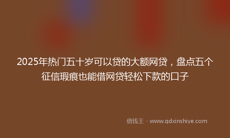 2025年热门五十岁可以贷的大额网贷，盘点五个征信瑕疵也能借网贷轻松下款的口子