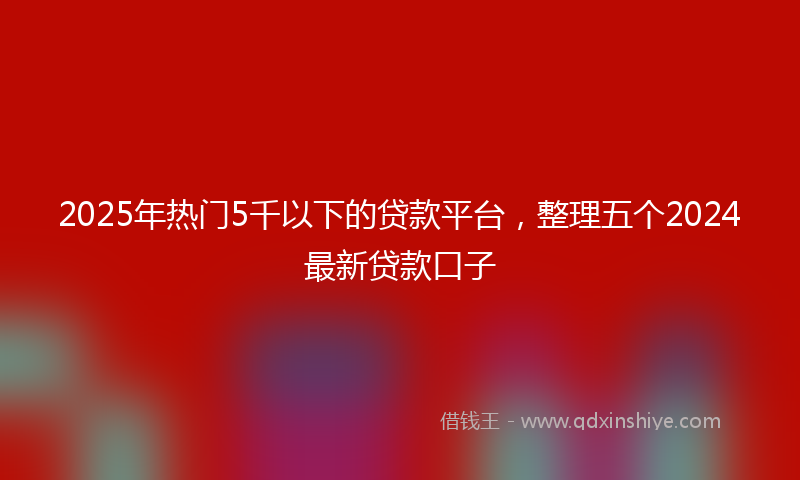 2025年热门5千以下的贷款平台，整理五个2024最新贷款口子
