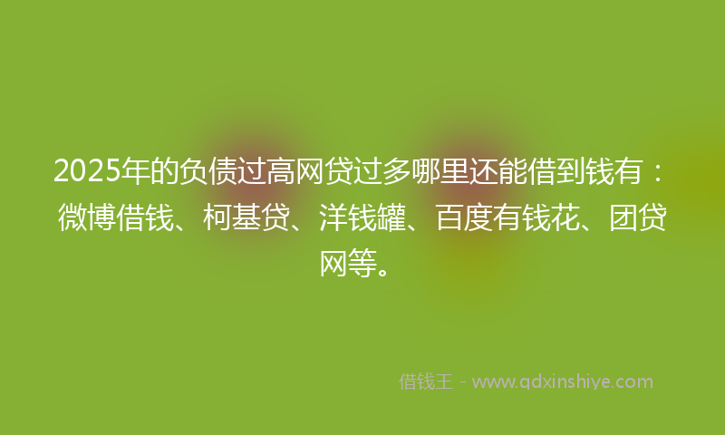 2025年的负债过高网贷过多哪里还能借到钱有：微博借钱、柯基贷、洋钱罐、百度有钱花、团贷网等。