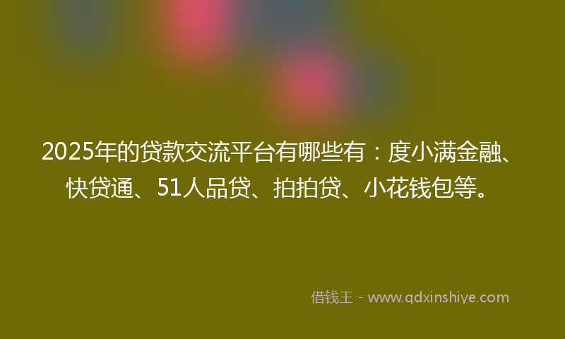 2025年的贷款交流平台有哪些有：度小满金融、快贷通、51人品贷、拍拍贷、小花钱包等。