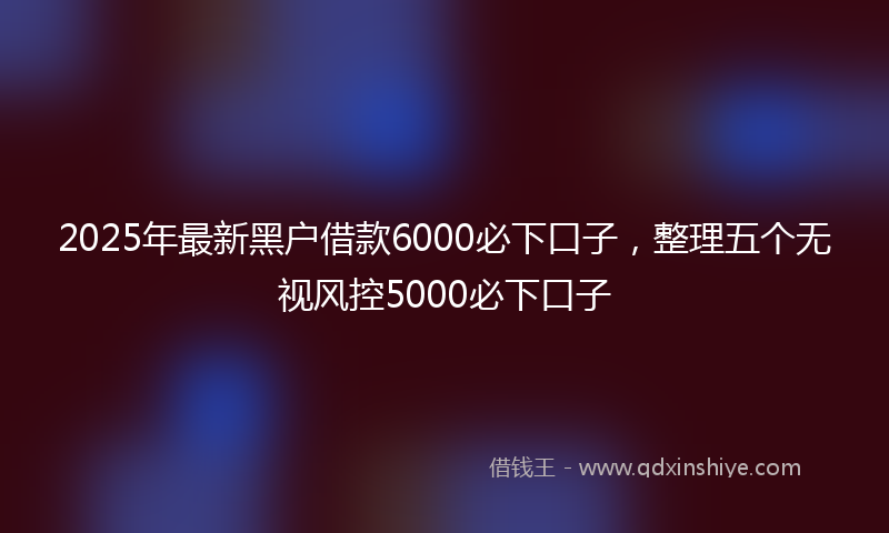 2025年最新黑户借款6000必下口子，整理五个无视风控5000必下口子