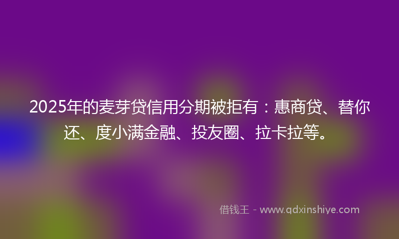 2025年的麦芽贷信用分期被拒有：惠商贷、替你还、度小满金融、投友圈、拉卡拉等。