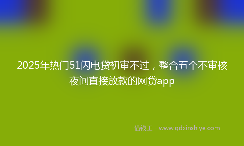 2025年热门51闪电贷初审不过，整合五个不审核夜间直接放款的网贷app