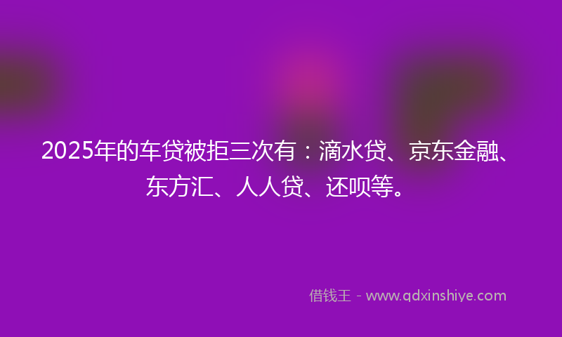 2025年的车贷被拒三次有：滴水贷、京东金融、东方汇、人人贷、还呗等。