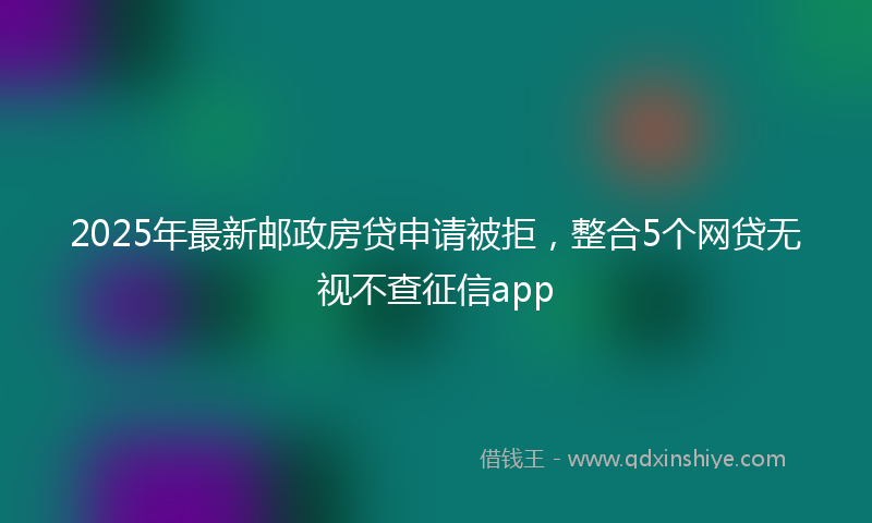 2025年最新邮政房贷申请被拒，整合5个网贷无视不查征信app