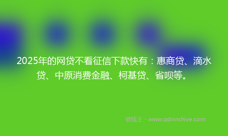2025年的网贷不看征信下款快有：惠商贷、滴水贷、中原消费金融、柯基贷、省呗等。