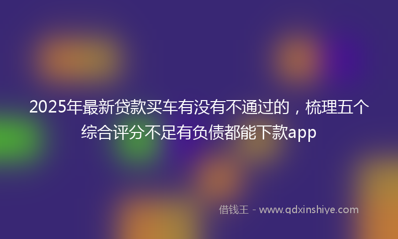 2025年最新贷款买车有没有不通过的，梳理五个综合评分不足有负债都能下款app