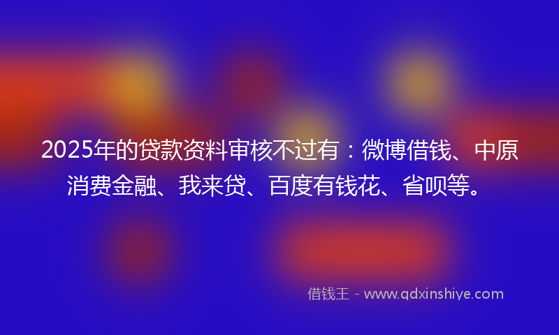 2025年的贷款资料审核不过有：微博借钱、中原消费金融、我来贷、百度有钱花、省呗等。