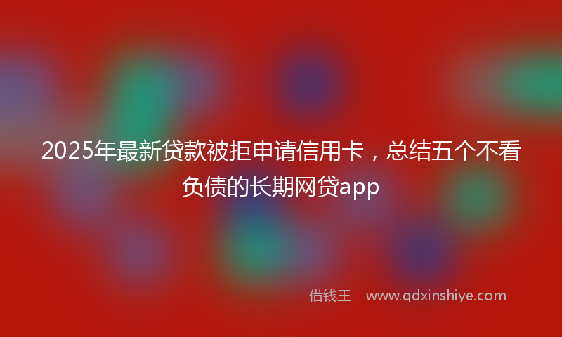 2025年最新贷款被拒申请信用卡，总结五个不看负债的长期网贷app