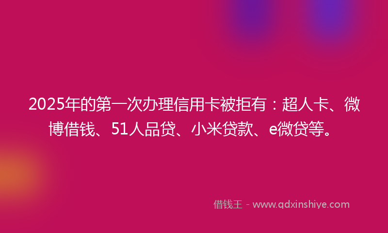 2025年的第一次办理信用卡被拒有：超人卡、微博借钱、51人品贷、小米贷款、e微贷等。