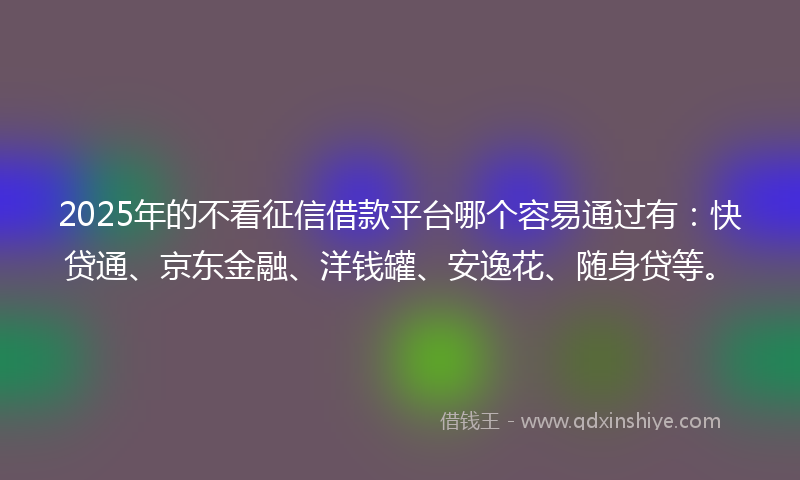 2025年的不看征信借款平台哪个容易通过有：快贷通、京东金融、洋钱罐、安逸花、随身贷等。