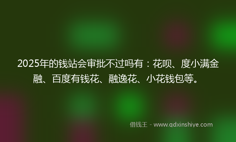 2025年的钱站会审批不过吗有：花呗、度小满金融、百度有钱花、融逸花、小花钱包等。