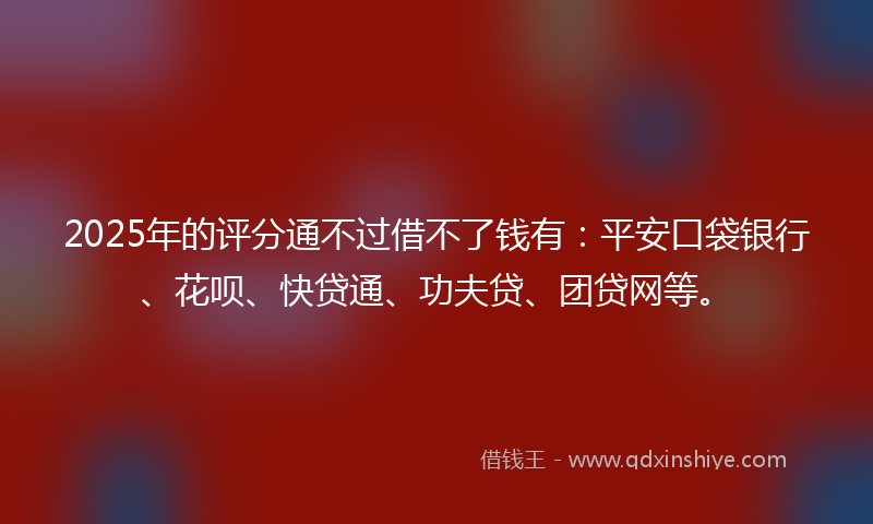 2025年的评分通不过借不了钱有：平安口袋银行、花呗、快贷通、功夫贷、团贷网等。