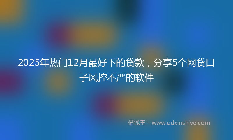 2025年热门12月最好下的贷款，分享5个网贷口子风控不严的软件