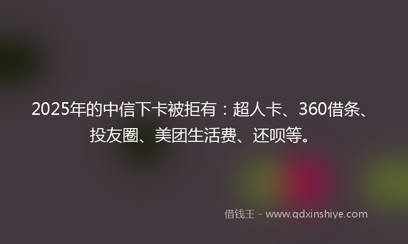2025年的中信下卡被拒有：超人卡、360借条、投友圈、美团生活费、还呗等。