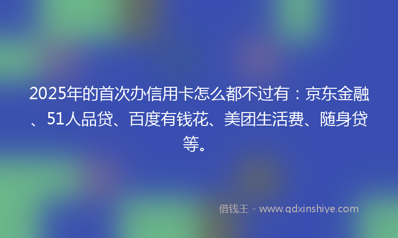 2025年的首次办信用卡怎么都不过有：京东金融、51人品贷、百度有钱花、美团生活费、随身贷等。