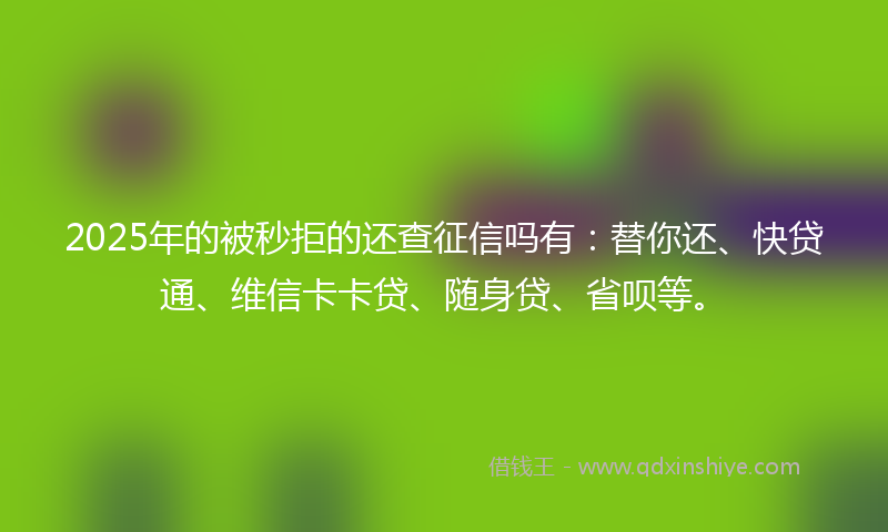 2025年的被秒拒的还查征信吗有：替你还、快贷通、维信卡卡贷、随身贷、省呗等。