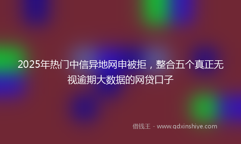 2025年热门中信异地网申被拒，整合五个真正无视逾期大数据的网贷口子