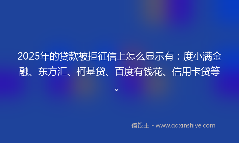 2025年的贷款被拒征信上怎么显示有：度小满金融、东方汇、柯基贷、百度有钱花、信用卡贷等。