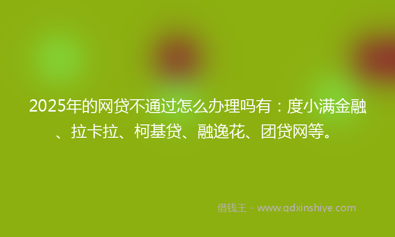 2025年的网贷不通过怎么办理吗有：度小满金融、拉卡拉、柯基贷、融逸花、团贷网等。
