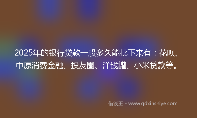 2025年的银行贷款一般多久能批下来有：花呗、中原消费金融、投友圈、洋钱罐、小米贷款等。