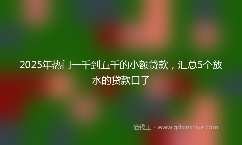 2025年热门一千到五千的小额贷款，汇总5个放水的贷款口子