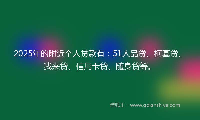 2025年的附近个人贷款有：51人品贷、柯基贷、我来贷、信用卡贷、随身贷等。