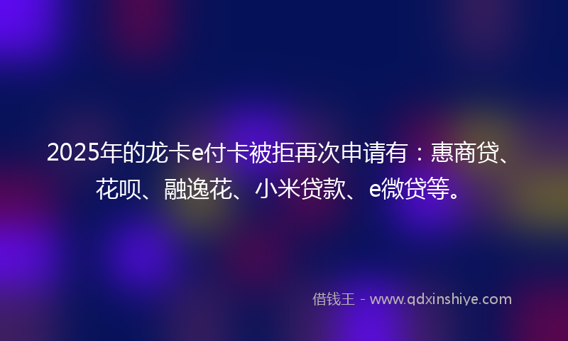 2025年的龙卡e付卡被拒再次申请有：惠商贷、花呗、融逸花、小米贷款、e微贷等。