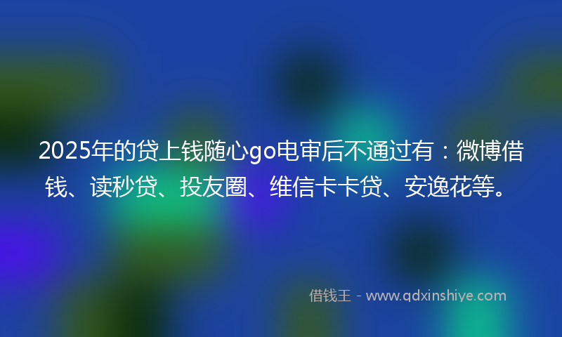 2025年的贷上钱随心go电审后不通过有：微博借钱、读秒贷、投友圈、维信卡卡贷、安逸花等。