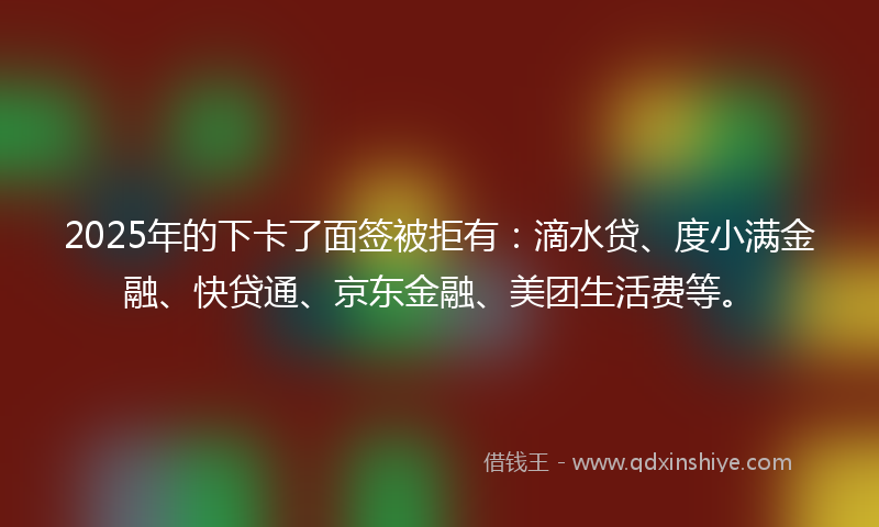 2025年的下卡了面签被拒有：滴水贷、度小满金融、快贷通、京东金融、美团生活费等。