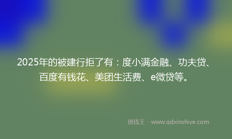 2025年的被建行拒了有：度小满金融、功夫贷、百度有钱花、美团生活费、e微贷等。