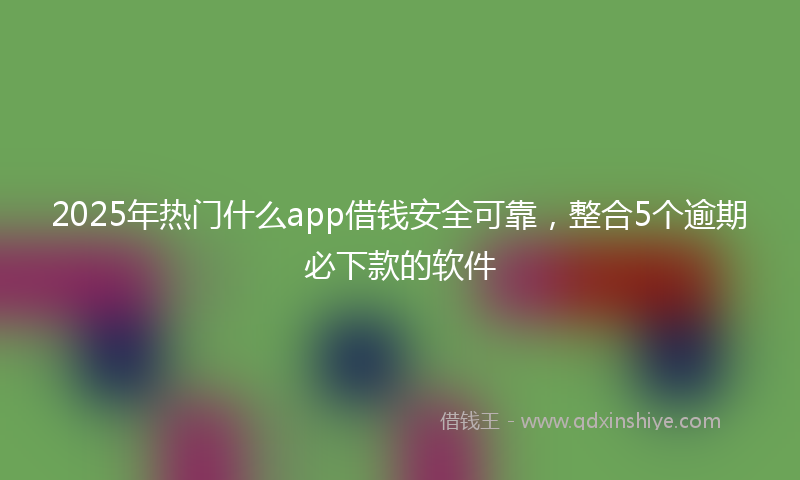 2025年热门什么app借钱安全可靠，整合5个逾期必下款的软件