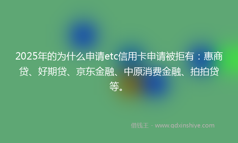 2025年的为什么申请etc信用卡申请被拒有：惠商贷、好期贷、京东金融、中原消费金融、拍拍贷等。