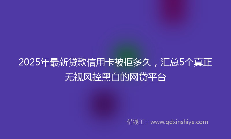 2025年最新贷款信用卡被拒多久，汇总5个真正无视风控黑白的网贷平台