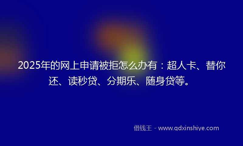 2025年的网上申请被拒怎么办有：超人卡、替你还、读秒贷、分期乐、随身贷等。