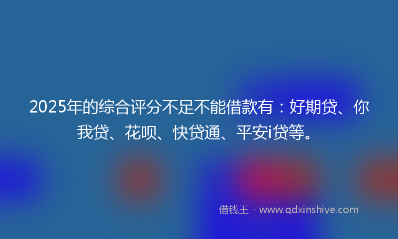 2025年的综合评分不足不能借款有：好期贷、你我贷、花呗、快贷通、平安i贷等。