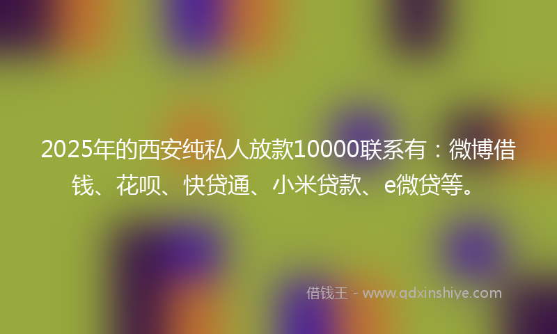 2025年的西安纯私人放款10000联系有：微博借钱、花呗、快贷通、小米贷款、e微贷等。