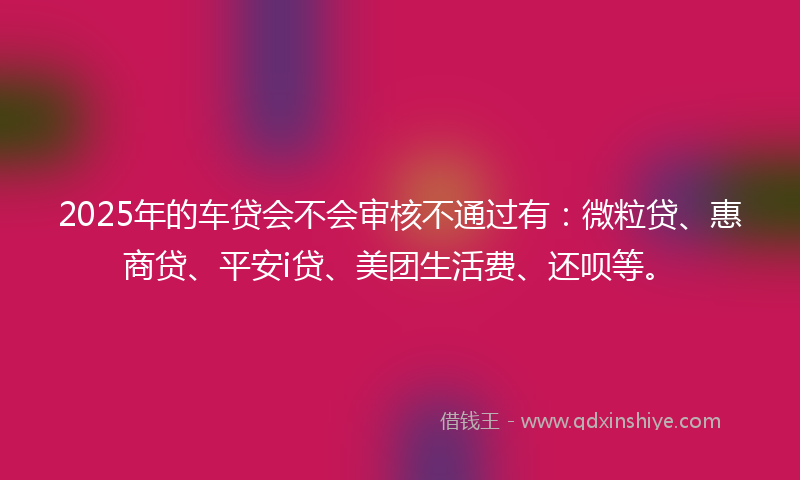 2025年的车贷会不会审核不通过有：微粒贷、惠商贷、平安i贷、美团生活费、还呗等。